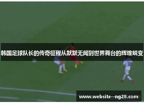 韩国足球队长的传奇征程从默默无闻到世界舞台的辉煌蜕变