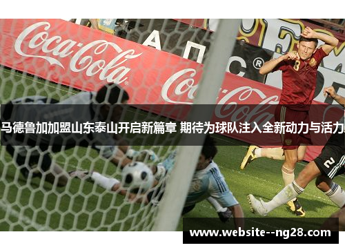 马德鲁加加盟山东泰山开启新篇章 期待为球队注入全新动力与活力