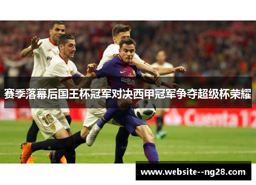 赛季落幕后国王杯冠军对决西甲冠军争夺超级杯荣耀