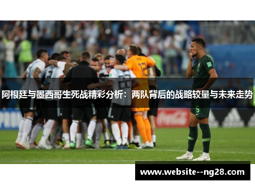 阿根廷与墨西哥生死战精彩分析：两队背后的战略较量与未来走势