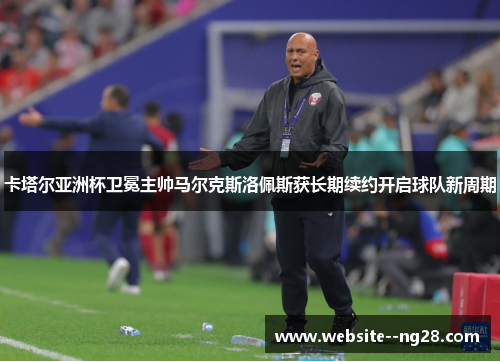 卡塔尔亚洲杯卫冕主帅马尔克斯洛佩斯获长期续约开启球队新周期 卡塔尔亚洲杯卫冕主帅马尔克斯洛佩斯获长期续约开启球队新周期