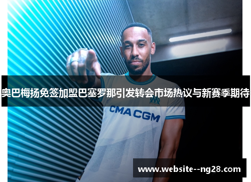 奥巴梅扬免签加盟巴塞罗那引发转会市场热议与新赛季期待 奥巴梅扬免签加盟巴塞罗那引发转会市场热议与新赛季期待