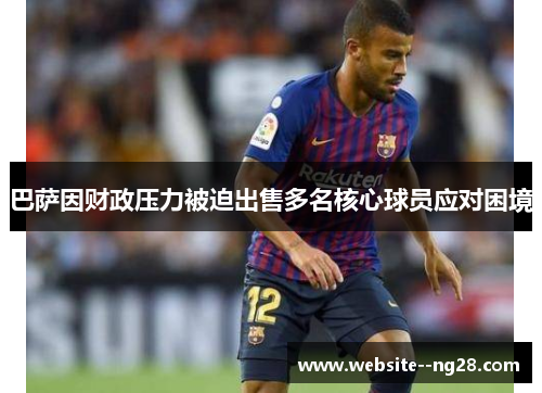 巴萨因财政压力被迫出售多名核心球员应对困境 巴萨因财政压力被迫出售多名核心球员应对困境