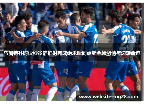 乌加特补时读秒冷静推射完成绝杀瞬间点燃全场激情与逆转奇迹 乌加特补时读秒冷静推射完成绝杀瞬间点燃全场激情与逆转奇迹